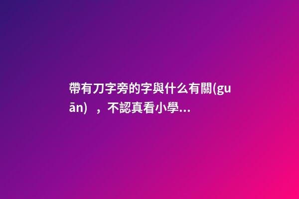 帶有刀字旁的字與什么有關(guān)，不認真看小學一年級語文書的附錄